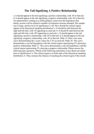 The Tail Signifying A Positive Relationship
c. It should appear in the tail signifying a positive relationship, with .05 in that tail.
d. It should appear in the tail signifying a negative relationship, with .05 in that tail.
An administrator working in a child guidance center tests the hypothesis that
family income will be related to number of treatment sessions attended. Her sample
size is large, and her level of significance is .05. How should her critical region
appear in her theoretical sampling distribution? a. It should be split between the
right and left tails, with .05 appearing in each tail. b. It should be split between the
right and left tails, with .025 appearing in each tail. c. It should appear in the tail
signifying a positive relationship, with .05 in that tail. d. It should appear in the tail
signifying a negative relationship, with .05 in that tail. Slide 15: Here s the same
curve demonstrating the z score values for 2.5% at each tail. Slide 16: This curve
demonstrates a one tail hypothesis with the critical region representing 5% showing a
positive relationship. Slide 17: This curve demonstrates a one tail hypothesis with the
critical region representing 5% showing a negative relationship. Please answer the
following quiz questions. Which of the following statements is true about one tailed
tests of significance? a. The critical region is at both ends of the theoretical sampling
distribution. b. They increase the chances of reaching the critical region if the results
 