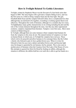 How Is Twilight Related To Gothic Literature
Twilight, written by Stephenie Meyer was the first part of a four book series that
begun in 2005. The story begins with a girl and a vampire falling in love, and was
the first series in a while to bring vampires back into the lime light. The girl,
Elisabeth Bella Swan and the vampire Edward Cullen, have a complicated love that
although they are destined to be together, everything is working against them to do
otherwise. Throughout the work of literature, although it is a modern day love story,
Twilightdisplays many gothic characteristics in its writing including the plot and the
role of the woman character throughout the story. Just like any other supernatural
creatures, vampires originated from literature. Vampire s were first seen... Show more
content on Helpwriting.net ...
In Twilight, although there are some instances where vampires hunt humans for
food, the vampires in this story do not. The natural instinct of vampires is to feed
on human blood, in which case, in Twilight the vampires have red eyes. Those
which wish to be peaceful and allow humans to live amongst them, like the Cullen
s family who Edward is part of, have golden brown eyes. When it is time for
Edward to feed, his eyes turn a darker and darker brown color and become light
once his hunger is quenched by not humans, but by animals. This is also seen in
another piece of literature when the Countess from The Lady of the House of Love.
She attempts to quench her thirst for blood by feeding on rabbits, although this
situation is different, the rabbits hold her over until she is able to get her hands on a
 