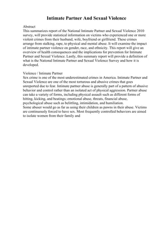 Intimate Partner And Sexual Violence
Abstract
This summarizes report of the National Intimate Partner and Sexual Violence 2010
survey, will provide statistical information on victims who experienced one or more
violent crimes from their husband, wife, boyfriend or girlfriend. These crimes
arrange from stalking, rape, to physical and mental abuse. It will examine the impact
of intimate partner violence on gender, race, and ethnicity. This report will give an
overview of health consequences and the implications for prevention for Intimate
Partner and Sexual Violence. Lastly, this summary report will provide a definition of
what is the National Intimate Partner and Sexual Violence Survey and how it is
developed.
Violence / Intimate Partner
Sex crime is one of the most underestimated crimes in America. Intimate Partner and
Sexual Violence are one of the most torturous and abusive crimes that goes
unreported due to fear. Intimate partner abuse is generally part of a pattern of abusive
behavior and control rather than an isolated act of physical aggression. Partner abuse
can take a variety of forms, including physical assault such as different forms of
hitting, kicking, and beatings; emotional abuse, threats, financial abuse,
psychological abuse such as belittling, intimidation, and humiliation.
Some abuser would go as far as using their children as pawns in their abuse. Victims
are continuously forced to have sex. Most frequently controlled behaviors are aimed
to isolate women from their family and
 