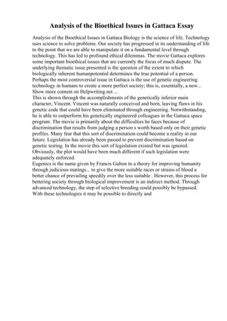 Analysis of the Bioethical Issues in Gattaca Essay
Analysis of the Bioethical Issues in Gattaca Biology is the science of life. Technology
uses science to solve problems. Our society has progressed in its understanding of life
to the point that we are able to manipulate it on a fundamental level through
technology. This has led to profound ethical dilemmas. The movie Gattaca explores
some important bioethical issues that are currently the focus of much dispute. The
underlying thematic issue presented is the question of the extent to which
biologically inherent humanpotential determines the true potential of a person.
Perhaps the most controversial issue in Gattaca is the use of genetic engineering
technology in humans to create a more perfect society; this is, essentially, a new...
Show more content on Helpwriting.net ...
This is shown through the accomplishments of the genetically inferior main
character, Vincent. Vincent was naturally conceived and born, leaving flaws in his
genetic code that could have been eliminated through engineering. Notwithstanding,
he is able to outperform his genetically engineered colleagues in the Gattaca space
program. The movie is primarily about the difficulties he faces because of
discrimination that results from judging a person s worth based only on their genetic
profiles. Many fear that this sort of discrimination could become a reality in our
future. Legislation has already been passed to prevent discrimination based on
genetic testing. In the movie this sort of legislation existed but was ignored.
Obviously, the plot would have been much different if such legislation were
adequately enforced.
Eugenics is the name given by Francis Galton to a theory for improving humanity
through judicious matings... to give the more suitable races or strains of blood a
better chance of prevailing speedily over the less suitable . However, this process for
bettering society through biological improvement is an indirect method. Through
advanced technology, the step of selective breeding could possibly be bypassed.
With these technologies it may be possible to directly and
 