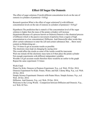 Effect Of Sugar On Osmosis
The effect of sugar solutions (%)with different concentration levels on the rate of
osmosis in cylinders of potatoes(+/ 0.01g)
Research question:What is the effect of sugar solutions(%) with different
concentration levels on the rate of osmosis in cylinders of potatoes(+/ 0.01g)?
Hypothesis:The prediction that is stated is if the concentration level of the sugar
solution is higher then the mass of the potato cylinders will increase
(hypertonic)because of a process known as Osmosis.Osmosis is the chemical process
of diffusion which is the passive movement of particles from a region of high
concentration to a low concentration.[ Diffusion. And Osmosis]In other words they
allow certain substances to enter the cell and certain substances that ... Show more
content on Helpwriting.net ...
Try 3 4 times to get as accurate results as possible.
The electronic mass kept on changing by saying error
This would affect the results as some of the results would be inaccurate
Wait one minute till the electronic mass turns to 0 then place the potato cylinder
Not enough experiments with different independent variables
Wouldn t of got accurate results therefore there would be an outlier in the graph
Repeat the same experiment 3 4 times
Work Cited:
Plants For Kids. Osmosis in Potatoes Experiment. N.p., n.d. Web. 29 Oct. 2014.
Osmosis Experiment For Kids: Potato, Water, and Salt. Udemy Blog. N.p., n.d. Web.
28 Oct. 2014.
Simple Science Experiment: Osmosis with Potato Slices. Simple Science. N.p., n.d.
Web. 28 Oct. 2014.
Diffusion. And Osmosis. N.p., n.d. Web. 29 Oct. 2014.
Welcome to the Living World. : Comparison between Diffusion and Osmosis. N.p.,
n.d. Web. 02 Nov.
 