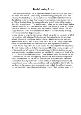 Doris Lessing Essay
This is a literature analysis and in depth exploration into the life of the great author
and Nobel Prize winner, Doris Lessing. In an interesting journey that shows how
her early childhood affected her, we see how she was conditioned to feel the way
she did about social injustice. As a young girl her experiences growing up white in
an African dominated land that was actually ruled unfairly by the white majority,
shaped her as an advocate. . The way her mother raised her, not only showed her how
marriage at that time was male dominated, but it also completely turned her against
the typical housewife and motherly role. She published her first novelin 1950 that
deeply dived into social injustice and racism. She was criticized harshly by many...
Show more content on Helpwriting.net ...
Lessing was put in a rigidly strict convent school, where she was constantly terrified
into obedience with tall tales of hell and eternal damnation by fire. She was later
shipped off to an all girls high school in Salisbury, Zimbabwe s capital and most
populated city. Shortly after arriving, at the tender age of 13, Lessing dropped out
school and promptly ended her formal education. Lessing ordered books from
London that not only helped her to self educate but it also expanded her imagination.
Her early reading included Dickens, Stevenson, and Kipling. Lessing accepted a job
as Nursemaid, and left home at 15 to escape her mother. During that time she also
wrote short stories, two of them got sold and published by magazines in South Africa.
In 1937 she moved to Salisbury and met Frank Wisdom, whom she married and had
2 children with. She later felt trapped by the suburban stereo type she d hoped she
would never become, and left her two small children with her husband when she
divorced him. Lessing once wrote: There is nothing more boring for an intelligent
woman than to spend endless amounts of time with small children. Shortly after she
was drawn to the communist movement and joined the Left Book Club where she
met and married her second husband, Gottfried Lessing. Their marriage lasted for 6
 