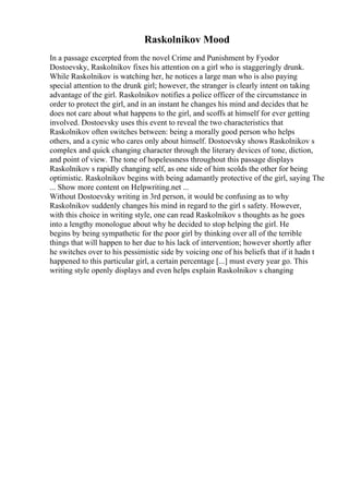 Raskolnikov Mood
In a passage excerpted from the novel Crime and Punishment by Fyodor
Dostoevsky, Raskolnikov fixes his attention on a girl who is staggeringly drunk.
While Raskolnikov is watching her, he notices a large man who is also paying
special attention to the drunk girl; however, the stranger is clearly intent on taking
advantage of the girl. Raskolnikov notifies a police officer of the circumstance in
order to protect the girl, and in an instant he changes his mind and decides that he
does not care about what happens to the girl, and scoffs at himself for ever getting
involved. Dostoevsky uses this event to reveal the two characteristics that
Raskolnikov often switches between: being a morally good person who helps
others, and a cynic who cares only about himself. Dostoevsky shows Raskolnikov s
complex and quick changing character through the literary devices of tone, diction,
and point of view. The tone of hopelessness throughout this passage displays
Raskolnikov s rapidly changing self, as one side of him scolds the other for being
optimistic. Raskolnikov begins with being adamantly protective of the girl, saying The
... Show more content on Helpwriting.net ...
Without Dostoevsky writing in 3rd person, it would be confusing as to why
Raskolnikov suddenly changes his mind in regard to the girl s safety. However,
with this choice in writing style, one can read Raskolnikov s thoughts as he goes
into a lengthy monologue about why he decided to stop helping the girl. He
begins by being sympathetic for the poor girl by thinking over all of the terrible
things that will happen to her due to his lack of intervention; however shortly after
he switches over to his pessimistic side by voicing one of his beliefs that if it hadn t
happened to this particular girl, a certain percentage [...] must every year go. This
writing style openly displays and even helps explain Raskolnikov s changing
 