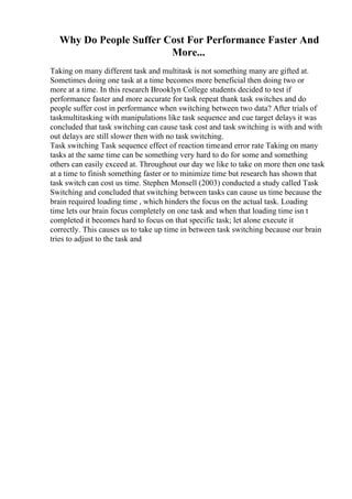 Why Do People Suffer Cost For Performance Faster And
More...
Taking on many different task and multitask is not something many are gifted at.
Sometimes doing one task at a time becomes more beneficial then doing two or
more at a time. In this research Brooklyn College students decided to test if
performance faster and more accurate for task repeat thank task switches and do
people suffer cost in performance when switching between two data? After trials of
taskmultitasking with manipulations like task sequence and cue target delays it was
concluded that task switching can cause task cost and task switching is with and with
out delays are still slower then with no task switching.
Task switching Task sequence effect of reaction timeand error rate Taking on many
tasks at the same time can be something very hard to do for some and something
others can easily exceed at. Throughout our day we like to take on more then one task
at a time to finish something faster or to minimize time but research has shown that
task switch can cost us time. Stephen Monsell (2003) conducted a study called Task
Switching and concluded that switching between tasks can cause us time because the
brain required loading time , which hinders the focus on the actual task. Loading
time lets our brain focus completely on one task and when that loading time isn t
completed it becomes hard to focus on that specific task; let alone execute it
correctly. This causes us to take up time in between task switching because our brain
tries to adjust to the task and
 