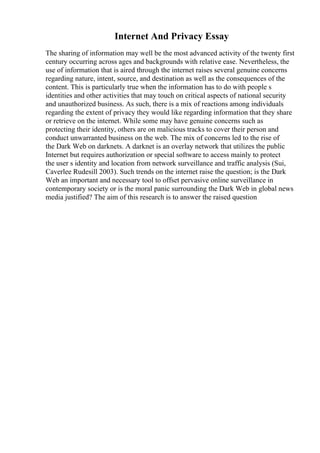 Internet And Privacy Essay
The sharing of information may well be the most advanced activity of the twenty first
century occurring across ages and backgrounds with relative ease. Nevertheless, the
use of information that is aired through the internet raises several genuine concerns
regarding nature, intent, source, and destination as well as the consequences of the
content. This is particularly true when the information has to do with people s
identities and other activities that may touch on critical aspects of national security
and unauthorized business. As such, there is a mix of reactions among individuals
regarding the extent of privacy they would like regarding information that they share
or retrieve on the internet. While some may have genuine concerns such as
protecting their identity, others are on malicious tracks to cover their person and
conduct unwarranted business on the web. The mix of concerns led to the rise of
the Dark Web on darknets. A darknet is an overlay network that utilizes the public
Internet but requires authorization or special software to access mainly to protect
the user s identity and location from network surveillance and traffic analysis (Sui,
Caverlee Rudesill 2003). Such trends on the internet raise the question; is the Dark
Web an important and necessary tool to offset pervasive online surveillance in
contemporary society or is the moral panic surrounding the Dark Web in global news
media justified? The aim of this research is to answer the raised question
 