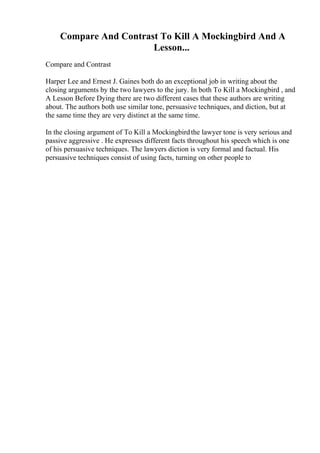 Compare And Contrast To Kill A Mockingbird And A
Lesson...
Compare and Contrast
Harper Lee and Ernest J. Gaines both do an exceptional job in writing about the
closing arguments by the two lawyers to the jury. In both To Kill a Mockingbird , and
A Lesson Before Dying there are two different cases that these authors are writing
about. The authors both use similar tone, persuasive techniques, and diction, but at
the same time they are very distinct at the same time.
In the closing argument of To Kill a Mockingbirdthe lawyer tone is very serious and
passive aggressive . He expresses different facts throughout his speech which is one
of his persuasive techniques. The lawyers diction is very formal and factual. His
persuasive techniques consist of using facts, turning on other people to
 