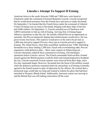 Lincoln s Attempt To Support D Estaing
American forces in the south, between 5,000 and 7,000 men, were based at
Charleston under the command of General Benjamin Lincoln. Lincoln recognized
that he would need assistance from the French navy and army to retake Savannah.
On September 3, he learned that the French forces under the command of Admiral
Comte d Estaing were en route to Savannah, bringing with them ships of the line
and 4,000 soldiers. On September 11, Lincoln marched out of Charleston with
2,000 Continentals to link up with d Estaing. Arriving first, d Estaing began
offensive operations to take the city. He initially offered Prevost an opportunity to
surrender, but Prevost demurred, hoping that reinforcements would arrive. He was
given twenty four hours. This reprieve would prove in the end to be pivotal, as
1,000 men arrived to support Prevost s force just as Lincoln arrived to support d
Estaing. The Allied forces, when fully assembled, numbered near 7,000. Defending
Savannah was a force totaling 2,500 men. Faced with overwhelming odds, Prevost
organized a solid defensive plan.... Show more content on Helpwriting.net ...
Lincoln reluctantly ceded de facto command to d Estaing, who had begun
operations before Lincoln s arrival. The French commander believed that a frontal
assault against the British position would be futile and instead proposed to bombard
the city. Lincoln concurred, French cannons were removed from their ships, and a
five day cannonade began. However, Savannah bore the brunt of the artillery assault
while the defensive positions remained relatively untouched, so d Estaing eventually
agreed to the frontal assault in spite of objections by his officers. He worried that a
protracted siege would take too long and wanted to redeem his glory that had been
tarnished at Newport, Rhode Island. Additionally, hurricane season was moving in
and the British fleet was still lurking somewhere off the coast
 
