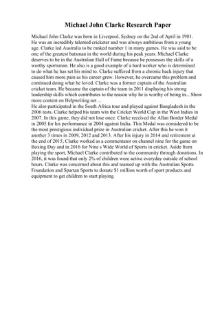 Michael John Clarke Research Paper
Michael John Clarke was born in Liverpool, Sydney on the 2nd of April in 1981.
He was an incredibly talented cricketer and was always ambitious from a young
age. Clarke led Australia to be ranked number 1 in many games. He was said to be
one of the greatest batsman in the world during his peak years. Michael Clarke
deserves to be in the Australian Hall of Fame because he possesses the skills of a
worthy sportsman. He also is a good example of a hard worker who is determined
to do what he has set his mind to. Clarke suffered from a chronic back injury that
caused him more pain as his career grew. However, he overcame this problem and
continued doing what he loved. Clarke was a former captain of the Australian
cricket team. He became the captain of the team in 2011 displaying his strong
leadership skills which contributes to the reason why he is worthy of being in... Show
more content on Helpwriting.net ...
He also participated in the South Africa tour and played against Bangladesh in the
2006 tests. Clarke helped his team win the Cricket World Cup in the West Indies in
2007. In this game, they did not lose once. Clarke received the Allan Border Medal
in 2005 for his performance in 2004 against India. This Medal was considered to be
the most prestigious individual prize in Australian cricket. After this he won it
another 3 times in 2009, 2012 and 2013. After his injury in 2014 and retirement at
the end of 2015, Clarke worked as a commentator on channel nine for the game on
Boxing Day and in 2016 for Nine s Wide World of Sports in cricket. Aside from
playing the sport, Michael Clarke contributed to the community through donations. In
2016, it was found that only 2% of children were active everyday outside of school
hours. Clarke was concerned about this and teamed up with the Australian Sports
Foundation and Spartan Sports to donate $1 million worth of sport products and
equipment to get children to start playing
 