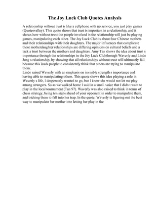 The Joy Luck Club Quotes Analysis
A relationship without trust is like a cellphone with no service, you just play games
(Quotesvalley). This quote shows that trust is important in a relationship, and it
shows how without trust the people involved in the relationship will just be playing
games, manipulating each other. The Joy Luck Club is about four Chinese mothers
and their relationships with their daughters. The major influences that complicate
these motherdaughter relationships are differing opinions on cultural beliefs and a
lack a trust between the mothers and daughters. Amy Tan shows the idea about trust s
importance through the relationships in the Joy Luck Clubthrough Waverly and Lindo
Jong s relationship, by showing that all relationships without trust will ultimately fail
because this leads people to consistently think that others are trying to manipulate
them.
Lindo raised Waverly with an emphasis on invisible strength s importance and
having able to manipulating others. This quote shows this idea playing a role in
Waverly s life, I desperately wanted to go, but I knew she would not let me play
among strangers. So as we walked home I said in a small voice that I didn t want to
play in the local tournament (Tan 97). Waverly was also raised to think in terms of
chess strategy, being ten steps ahead of your opponent in order to manipulate them,
and tricking them to fall into her trap. In the quote, Waverly is figuring out the best
way to manipulate her mother into letting her play in the
 