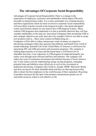 The Advantages Of Corporate Social Responsibility
Advantages of Corporate Social Responsibility There is a change in the
expectation of employees, customers and shareholders which makes CSR more
favorable in doing business today. It is a more sustainable way of doing business
and those organization which are more involved in corporate social responsibility
will most likely reap the rewards in the longrun.In today s fast speed and digital
world, each business despite its size need to have CSR program in place. Those
without CSR programs must implement it as fast as possible otherwise they will lose
valuable stakeholders in the long run. Innovation Companies lthat incorporate CSR in
their strategic objectives are more innovative,for example Unilever was able to create
new products such as... Show more content on Helpwriting.net ...
Companies will be able to reduce unnecessary waste of money on expensive
advertising campaigns rather they generate free publicity and benefit from worth of
mouth marketing. Kenneth Cole in the United States of America is well known for
sponsoring HIV and AIDs prevention and awareness programs. The company is
making huge amounts of revenue and the brand name is well known for its
charitable activities. Costs reductions A CSR program if conducted properly can
reduce costs through more efficient staff hire and retention. The company will
reduce the costs of continuous recruitment and selection because of lower turnover
rate. It also reduce costs by implementing energy savings programs, managing
potential risks and liabilities more effectively as well as less investment in
traditional advertising. Companies like Unilever, Google, BMW, Microsoft, Benny
and Jerry are known for their charitable deeds and they are thriving because they
able to attract the best employees in the world because of their reputation. Recycling
of products increases the life span of the products and promotes greater use of
renewable resources which is cost effective to the
 