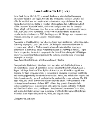 Love Cork Screw Llc ( Lcs )
Love Cork Screw LLC (LCS) is a small, fairly new wine distilled beverages
wholesaler based in Las Vegas, Nevada. The product line includes varieties that
offer the sophisticated and novice wine enthusiasts a range of choices for any
palate. Each sleek wine bottle is colorful, whimsical and fun. Additionally, LCS
offers 2 types of Scented Candles, each with a unique name and the Lampley
Cigar, a high end Dominican cigar that serves as the perfect complement to have a
full Love Cork Screw experience. The Love Cork Screw brand has risen in
popularity since its launch in 2013, landing at over 40 Chicago area restaurants and
retailers, including all local Mariano s Fresh Markets.
Revenue
According to Dun Bradstreet (n.d), Love ... Show more content on Helpwriting.net ...
For every employee, Love Cork Screw LLC brings in an estimated $66,666 in
revenue a year, which is 7% less than its wholesale wine distilled beverages
competitors in the United States (where the median is $72,000 per person). To put
this in perspective, the typical company in the United States brings in $57,000 per
employee, suggesting that companies in the industry generate more revenue per
employee on average.
Beer, Wine Distilled Spirits Wholesalers Industry Profile
Companies in this industry distribute beer, ale, wine, and distilled spirits on a
wholesale basis. Major US companies include Charmer Sunbelt Group, Glazer s,
Reyes Holdings, Southern Wine Spirits of America, and Wirtz Beverage Group.
Demand for beer, wine, and spirits is increasing in emerging economies worldwide
and creating opportunity for alcohol wholesalers. Africa, the Asia/Pacific region, and
Latin America are key growth markets for the alcoholic beverage industry. The US
beer, wine, and spirits distribution industry includes about 3,400 companies with
combined annual revenue of about $135 billion. Key growth drivers include
technological advances in distribution and a growing interest in locally produced
and distributed wines, beers, and liquors. Suppliers and customers of beer, wine,
and spirits distributors are covered in separate profiles for Breweries; Distilleries;
Wineries; Bars Nightclubs; and Beer, Wine, and Liquor Stores.
Competitive Landscape
 