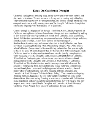 Essay On California Drought
California s drought is a pressing issue. There is problems with water supply, and
also water restrictions. The environment is drying and is causing major flooding.
There are some clues to how the drought started, like climate change. There are some
companies who are actually making money of the drought. Californias drought is a
serious and ongoing event that leaves a lot of questions.
Climate change is a big reason for drought (Valentine, Katie). About 20 percent of
California s drought can be blamed on climate change, this was calculated by looking
at how much water was evaporated each month from California s soil (Valentine,
Katie). California s constant rising temperatures because of climate change and there
already natural weather ... Show more content on Helpwriting.net ...
Studies show from tree rings and natural clues that in the California s past there
have been long droughts lasting 10 or 20 years long (Rogers, Paul). Who knows
what California s future could be like considering its been in a four year drought
so far. In the 2013 14 rainfall season they hit their driest in 434 years(Rogers, Paul).
California has tried to adapt to these conditions over its time by changing there
water managing (Floods, Droughts, and Lawsuits: A Brief History of California
Water Policy). During the gold rush they tried experiments with there flood
management (Floods, Droughts, and Lawsuits: A Brief History of California
Water Policy). The debris from this would choke up rivers which lowered the
amount of water going down through them and forced water and sediment into
lowland flood plains (an area of low lying ground adjacent to a river, formed
mainly of river sediments and subject to flooding.)(Floods, Droughts, and
Lawsuits: A Brief History of California Water Policy). This caused annual spring
flooding. Farmers, because of the low water supply would rely on some water
diverted from River and spring flooding to water there crops but with California s
rising population and growing global demands for food they will have to find new
ways to water there crops (Floods, Droughts, and Lawsuits: A Brief History of
California Water Policy). How long will California s drought last this
 
