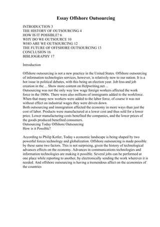 Essay Offshore Outsourcing
INTRODUCTION 3
THE HISTORY OF OUTSOURCING 4
HOW IS IT POSSIBLE? 6
WHY DO WE OUTSOURCE 10
WHO ARE WE OUTSOURCING 12
THE FUTURE OF OFFSHORE OUTSOURCING 13
CONCLUSION 16
BIBLIOGRAPHY 17
Introduction
Offshore outsourcing is not a new practice in the United States. Offshore outsourcing
of information technologies services, however, is relatively new to our nation. It is a
hot issue in political debates, with this being an election year. Job loss and job
creation in the ... Show more content on Helpwriting.net ...
Outsourcing was not the only way low wage foreign workers affected the work
force in the 1800s. There were also millions of immigrants added to the workforce.
When that many new workers were added to the labor force, of course it was not
without effect on industrial wages they were driven down.
Both outsourcing and immigration affected the economy in more ways than just the
cost of labor. Products were manufactured at a lower cost and thus sold for a lower
price. Lower manufacturing costs benefited the companies, and the lower prices of
the goods produced benefited consumers.
Outsourcing Today Offshore Outsourcing
How is it Possible?
According to Philip Kotler, Today s economic landscape is being shaped by two
powerful forces technology and globalization. Offshore outsourcing is made possible
by these same two factors. This is not surprising, given the history of technological
advances effects on the economy. Advances in communications technologies and
information technologies are making it possible. Several jobs can be performed at
one place while reporting to another, by electronically sending the work wherever it is
needed. And offshore outsourcing is having a tremendous affect on the economies of
the countries
 