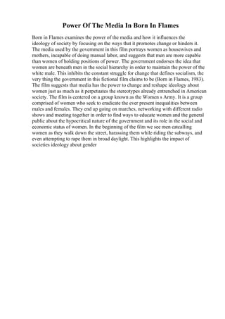 Power Of The Media In Born In Flames
Born in Flames examines the power of the media and how it influences the
ideology of society by focusing on the ways that it promotes change or hinders it.
The media used by the government in this film portrays women as housewives and
mothers, incapable of doing manual labor, and suggests that men are more capable
than women of holding positions of power. The government endorses the idea that
women are beneath men in the social hierarchy in order to maintain the power of the
white male. This inhibits the constant struggle for change that defines socialism, the
very thing the government in this fictional film claims to be (Born in Flames, 1983).
The film suggests that media has the power to change and reshape ideology about
women just as much as it perpetuates the stereotypes already entrenched in American
society. The film is centered on a group known as the Women s Army. It is a group
comprised of women who seek to eradicate the ever present inequalities between
males and females. They end up going on marches, networking with different radio
shows and meeting together in order to find ways to educate women and the general
public about the hypocritical nature of the government and its role in the social and
economic status of women. In the beginning of the film we see men catcalling
women as they walk down the street, harassing them while riding the subways, and
even attempting to rape them in broad daylight. This highlights the impact of
societies ideology about gender
 