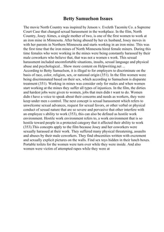 Betty Samuelson Issues
The movie North Country was inspired by Jenson v. Eveleth Taconite Co. a Supreme
Court Case that changed sexual harassment in the workplace. In the film, North
Country, Josey Aimes, a single mother of two, is one of the first women to work at
an iron mine in Minnesota. After being abused by her ex husband, Josey moves in
with her parents in Northern Minnesota and starts working in an iron mine. This was
the first time that the iron mines of North Minnesota hired female miners. During this
time females who were working in the mines were being constantly harassed by their
male coworkers who believe that, that was not a women s work. This sexual
harassment included uncomfortable situations, insults, sexual language and physical
abuse and psychological... Show more content on Helpwriting.net ...
According to Betty Samuelson, it is illegal to for employers to discriminate on the
basis of race, color, religion, sex, or national origin (351). In the film women were
being discriminated based on their sex, which according to Samuelson is disparate
treatment (351). Working in mines was consider only for males and when women
start working at the mines they suffer all types of injustices. In the film, the dirties
and hardest jobs were given to women, jobs that men didn t want to do. Women
didn t have a voice to speak about their concerns and needs as workers, they were
keep under men s control. The next concept is sexual harassment which refers to
unwelcome sexual advances, request for sexual favors, or other verbal or physical
conduct of sexual nature that are so severe and pervasive that other interfere with
an employee s ability to work (353), this can also be defined as hostile work
environment. Hostile work environment refers to, a work environment that is so
hostile toward people in a protected category that it affected their ability to work
(353).This concepts apply to the film because Josey and her coworkers were
sexually harassed at their work. They suffered many physical threatening, assaults
and abuses by their male coworkers. They find obscenities written with excrement
and sexually explicit pictures on the walls. Find sex toys hidden in their lunch boxes.
Portable toilets for the women were turn over while they were inside. And also
women were victim of attempted rapes while they were at
 