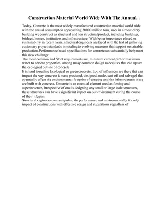 Construction Material World Wide With The Annual...
Today, Concrete is the most widely manufactured construction material world wide
with the annual consumption approaching 20000 million tons, used in almost every
building we construct as structural and non structural product, including buildings,
bridges, houses, institutions and infrastructure. With better importance placed on
sustainability in recent years, structural engineers are faced with the test of gathering
customary project standards in totaling to evolving measures that support sustainable
production. Performance based specifications for concretecan substantially help meet
this new challenge.
The most common and Strict requirements are, minimum cement part or maximum
water to cement proportion, among many common design necessities that can upturn
the ecological outline of concrete.
It is hard to outline Ecological or green concrete. Lots of influences are there that can
impact the way concrete is mass produced, designed, made, cast off and salvaged that
eventually affect the environmental footprint of concrete and the infrastructures those
are built with concrete. Concrete is an essential element used as footing and
superstructure, irrespective of one is designing any small or large scale structures,
these structures can have a significant impact on our environment during the course
of their lifespan.
Structural engineers can manipulate the performance and environmentally friendly
impact of constructions with effective design and stipulations regardless of
 