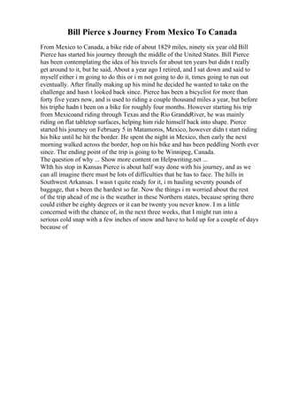 Bill Pierce s Journey From Mexico To Canada
From Mexico to Canada, a bike ride of about 1829 miles, ninety six year old Bill
Pierce has started his journey through the middle of the United States. Bill Pierce
has been contemplating the idea of his travels for about ten years but didn t really
get around to it, but he said, About a year ago I retired, and I sat down and said to
myself either i m going to do this or i m not going to do it, times going to run out
eventually. After finally making up his mind he decided he wanted to take on the
challenge and hasn t looked back since. Pierce has been a bicyclist for more than
forty five years now, and is used to riding a couple thousand miles a year, but before
his triphe hadn t been on a bike for roughly four months. However starting his trip
from Mexicoand riding through Texas and the Rio GrandeRiver, he was mainly
riding on flat tabletop surfaces, helping him ride himself back into shape. Pierce
started his journey on February 5 in Matamoros, Mexico, however didn t start riding
his bike until he hit the border. He spent the night in Mexico, then early the next
morning walked across the border, hop on his bike and has been peddling North ever
since. The ending point of the trip is going to be Winnipeg, Canada.
The question of why ... Show more content on Helpwriting.net ...
WIth his stop in Kansas Pierce is about half way done with his journey, and as we
can all imagine there must be lots of difficulties that he has to face. The hills in
Southwest Arkansas. I wasn t quite ready for it, i m hauling seventy pounds of
baggage, that s been the hardest so far. Now the things i m worried about the rest
of the trip ahead of me is the weather in these Northern states, because spring there
could either be eighty degrees or it can be twenty you never know. I m a little
concerned with the chance of, in the next three weeks, that I might run into a
serious cold snap with a few inches of snow and have to hold up for a couple of days
because of
 