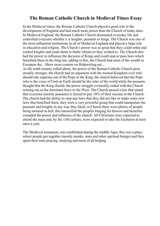 The Roman Catholic Church in Medieval Times Essay
In the Medieval times, the Roman Catholic Church played a great role in the
development of England and had much more power than the Church of today does.
In Medieval England, the Roman Catholic Church dominated everyday life and
controlled everyone whether it is knights, peasants or kings. The Church was one of
the most influential institutions in all of Medieval England and played a large role
in education and religion. The Church s power was so great that they could order and
control knights and sends them to battle whenever they wished to. The Church also
had the power to influence the decision of Kings and could stop or pass laws which
benefited them in the long run, adding to this, the Church had most of the wealth in
Europeas the... Show more content on Helpwriting.net ...
As the tenth century rolled about, the power of the Roman Catholic Church grew
steadily stronger, the church had an argument with the normal Kingdom over who
should rule supreme out of the Pope or the King, the church believed that the Pope
who is the voice of God on Earth should be the ruler of the world while the peasants
thought that the King should, the power struggle eventually ended with the Church
coming out as the dominant force in the West. The Church passed a law that stated
that everyone (mostly peasants) is forced to pay 10% of their income to the Church.
The church had the ability to stop any laws that they did not like or make some new
laws that benefited them, they were a very powerful group that could manipulate the
peasants and knights in any way they liked, in Church there were photos of people
being tortured in hell, this intensified the peoples longing for heaven and therefore
extended the power and influence of the church. All Christians were expected to
attend the mass and, by the 13th century, were expected to take the Eucharist at least
once a year.
The Medieval monastery was established during the middle Ages, this was a place
where people got together (mostly monks, nuns and other spiritual beings) and they
spent their time praying, studying and most of all helping
 