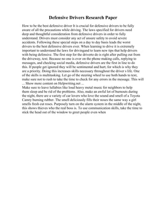 Defensive Drivers Research Paper
How to be the best defensive driver It is crucial for defensive drivers to be fully
aware of all the precautions while driving. The laws specified for drivers need
deep and thoughtful consideration from defensive drivers in order to fully
understand. Drivers must consider any act of unsure safety to avoid severe
accidents. Following these special steps on a day to day basis leads the worst
drivers to the best defensive drivers ever. When learning to drive it is extremely
important to understand the laws for drivingand to learn new tips that help drivers
with being defensive. The first step for the driverto do is right after pulling out from
the driveway, text. Because no one is ever on the phone making calls, replying to
messages, and checking social media, defensive drivers are the first in line to do
this. If people get ignored they will be sentimental and hurt; for which is why they
are a priority. Doing this increases skills necessary throughout the driver s life. One
of the skills is multitasking. Let go of the steering wheel to use both hands to text,
make sure not to rush to take the time to check for any errors in the message. This will
... Show more content on Helpwriting.net ...
Make sure to leave lullabies like loud heavy metal music for neighbors to help
them sleep and be rid of the problems. Also, make an awful lot of burnouts during
the night, there are a variety of car lovers who love the sound and smell of a Toyota
Camry burning rubber. The smell deliciously fills their noses the same way a girl
smells fresh cut roses. Purposely turn on the alarm system in the middle of the night,
this shows thieves who the real boss is. To use communication skills, take the time to
stick the head out of the window to greet people even when
 