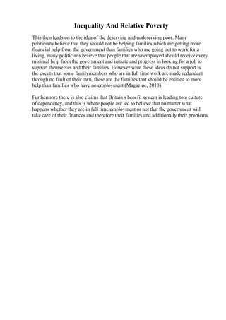 Inequality And Relative Poverty
This then leads on to the idea of the deserving and undeserving poor. Many
politicians believe that they should not be helping families which are getting more
financial help from the government than families who are going out to work for a
living, many politicians believe that people that are unemployed should receive every
minimal help from the government and initiate and progress in looking for a job to
support themselves and their families. However what these ideas do not support is
the events that some familymembers who are in full time work are made redundant
through no fault of their own, these are the families that should be entitled to more
help than families who have no employment (Magazine, 2010).
Furthermore there is also claims that Britain s benefit system is leading to a culture
of dependency, and this is where people are led to believe that no matter what
happens whether they are in full time employment or not that the government will
take care of their finances and therefore their families and additionally their problems
 