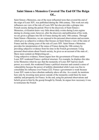 Saint Simon s Memoires Covered The End Of The Reign
Of...
Saint Simon s Memoires, one of the most influential texts that covered the end of
the reign of Louis XIV, was published during the 18th century. This work not only
influences our view of the rule of Louis XIV but also provides a glimpse into
French society during the period. Prior to the discovery of Saint Simon s
Memoires, civilization knew very little about daily events during Louis regime
during its closing years; however, after the discovery and publication of his work,
we are given a glimpse into life in France during the early 18th century. Through
Saint Simon s Memoires, we are exposed to his personal observations and accounts
which give us subjective evidence that focuses on Saint Simon s view of the state of
France and the closing years of the rule of Louis XIV. Saint Simon s Memoires
provides his interpretation of the status of France during the 18th century by
providing subjective evidence from his time in the French government. Using
personal observations about French society, he gives us an account of the state of...
Show more content on Helpwriting.net ...
Using subjective evidence, Simon argues how the government of France under
Louis XIV weakened France s political structure. For example, he displays this idea
in his Memoires when he says that the monarchy of Louis XIV had too much
power; as a result, this weakened France s political structure and created a sense of
vulnerability because the power of nobility diminished while Louis was free to
consolidate his influence over France (22). France s government is weak because
Louis XIV wants to have absolute authority above all else. As a result, he mentions
how only by investing more power outside of the monarchy could there be more
stability and prosperity for France. In the end, using his personal observations and
beliefs given to him by the gossip brought by friends, he argues how necessary it was
to restructure the French
 