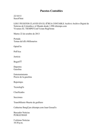 Puestos Contables
22/10/13
SuscrГbete
LOS 5 PUESTOS CLAVES EN EL ГЃREA CONTABLE Archivo Archivo Digital de
Noticias de Colombia y el Mundo desde 1.990 eltiempo.com
Vivamos EL TIEMPO ConГ©ctate RegГstrate
Martes 22 de octubre de 2013
Portada
Temas del dГa Millonarios
OpiniГіn
PolГtica
Justicia
BogotГЎ
Deportes
Gasolina
Entretenimiento
Precio de la gasolina
Reportajes
TecnologГa
Clasificados
Secciones
TransMilenio Muerte de grafitero
Catherine IbargГјen eltiempo.com Juan GossaГn
Buscador Noticias
PUBLICIDAD
Гљltimas Noticias
10:30 p.m.
 