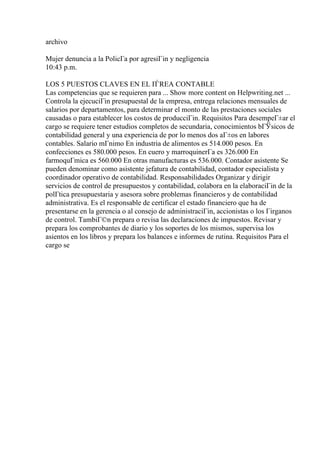 archivo
Mujer denuncia a la PolicГa por agresiГіn y negligencia
10:43 p.m.
LOS 5 PUESTOS CLAVES EN EL ГЃREA CONTABLE
Las competencias que se requieren para ... Show more content on Helpwriting.net ...
Controla la ejecuciГіn presupuestal de la empresa, entrega relaciones mensuales de
salarios por departamentos, para determinar el monto de las prestaciones sociales
causadas o para establecer los costos de producciГіn. Requisitos Para desempeГ±ar el
cargo se requiere tener estudios completos de secundaria, conocimientos bГЎsicos de
contabilidad general y una experiencia de por lo menos dos aГ±os en labores
contables. Salario mГnimo En industria de alimentos es 514.000 pesos. En
confecciones es 580.000 pesos. En cuero y marroquinerГa es 326.000 En
farmoquГmica es 560.000 En otras manufacturas es 536.000. Contador asistente Se
pueden denominar como asistente jefatura de contabilidad, contador especialista y
coordinador operativo de contabilidad. Responsabilidades Organizar y dirigir
servicios de control de presupuestos y contabilidad, colabora en la elaboraciГіn de la
polГtica presupuestaria y asesora sobre problemas financieros y de contabilidad
administrativa. Es el responsable de certificar el estado financiero que ha de
presentarse en la gerencia o al consejo de administraciГіn, accionistas o los Гіrganos
de control. TambiГ©n prepara o revisa las declaraciones de impuestos. Revisar y
prepara los comprobantes de diario y los soportes de los mismos, supervisa los
asientos en los libros y prepara los balances e informes de rutina. Requisitos Para el
cargo se
 
