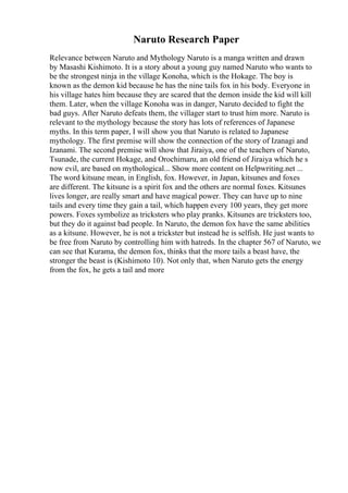 Naruto Research Paper
Relevance between Naruto and Mythology Naruto is a manga written and drawn
by Masashi Kishimoto. It is a story about a young guy named Naruto who wants to
be the strongest ninja in the village Konoha, which is the Hokage. The boy is
known as the demon kid because he has the nine tails fox in his body. Everyone in
his village hates him because they are scared that the demon inside the kid will kill
them. Later, when the village Konoha was in danger, Naruto decided to fight the
bad guys. After Naruto defeats them, the villager start to trust him more. Naruto is
relevant to the mythology because the story has lots of references of Japanese
myths. In this term paper, I will show you that Naruto is related to Japanese
mythology. The first premise will show the connection of the story of Izanagi and
Izanami. The second premise will show that Jiraiya, one of the teachers of Naruto,
Tsunade, the current Hokage, and Orochimaru, an old friend of Jiraiya which he s
now evil, are based on mythological... Show more content on Helpwriting.net ...
The word kitsune mean, in English, fox. However, in Japan, kitsunes and foxes
are different. The kitsune is a spirit fox and the others are normal foxes. Kitsunes
lives longer, are really smart and have magical power. They can have up to nine
tails and every time they gain a tail, which happen every 100 years, they get more
powers. Foxes symbolize as tricksters who play pranks. Kitsunes are tricksters too,
but they do it against bad people. In Naruto, the demon fox have the same abilities
as a kitsune. However, he is not a trickster but instead he is selfish. He just wants to
be free from Naruto by controlling him with hatreds. In the chapter 567 of Naruto, we
can see that Kurama, the demon fox, thinks that the more tails a beast have, the
stronger the beast is (Kishimoto 10). Not only that, when Naruto gets the energy
from the fox, he gets a tail and more
 