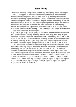 Susan Wong
I. Executive summary A lady named Susan Wong is budgeting for the coming year
(Year X). During year X, she has to cover monthly expenses as well as irregular
monthly financial obligations, and she plans to do so by investing the money not
used to cover monthly expenses in either a 1 month, 3 month or 7 month investment
scheme whose yields are 6%, 8% and 12% per year nominal respectively. When the
investments mature, Susan will use the principals as part of her budget and invest all
the interests in a long term investment that is not considered in her budgeting
process. Susan expects her expenses for the coming years to be as follows: Month
Bills Month Bills January $2,750 July $3,050 February $2,860 August $2,300 March
... Show more content on Helpwriting.net ...
y1, y2, y3, y4, y5, y6, y7, y8, y9, y10, y11, y12 be the amount of money invested in
the 3 month scheme in January, February, March, April, May, June, July, August,
September, October, November, December in year X respectively. z1, z2, z3, z4, z5,
z6, z7, z8, z9, z10, z11, z12 be the amount of money invested in the 7 month scheme
in January, February, March, April, May, June, July, August, September, October,
November, December in year X respectively. s1, s2, s3, s4, s5, s6, s7, s8, s9, s10,
s11, s12 be surpluses available for investment purposes in January, February, March,
April, May, June, July, August, September, October, November, December in year X
respectively. sl1, sl2, sl3, sl4, sl5, sl6, sl7, sl8, sl9, sl10, sl11, sl12 be surpluses
available for investment purposes in January, February, March, April, May, June,
July, August, September, October, November, December in year X respectively. Step
2: Form the objective function Maximize Z = (x1 + x2 + x3 + x4 + x5 + x6 + x7 +
x8 + x9 + x10 + x11 + x12) * (1 + 0.005) (x1 + x2 + x3 + x4 + x5 + x6 + x7 + x8 +
x9 + x10 + x11 + x12) + (y1 + y2 + y3 + y4 + y5 + y6 + y7 + y8 + y9 + y10 + y11 +
y12) * (1+ 0.0067)3 (y1 + y2 + y3 + y4 + y5 + y6 + y7 + y8 + y9 + y10 + y11 +
y12) + (z1 + z2 + z3 + z4 + z5 + z6
 
