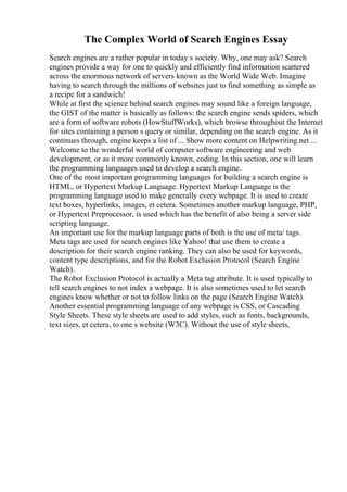 The Complex World of Search Engines Essay
Search engines are a rather popular in today s society. Why, one may ask? Search
engines provide a way for one to quickly and efficiently find information scattered
across the enormous network of servers known as the World Wide Web. Imagine
having to search through the millions of websites just to find something as simple as
a recipe for a sandwich!
While at first the science behind search engines may sound like a foreign language,
the GIST of the matter is basically as follows: the search engine sends spiders, which
are a form of software robots (HowStuffWorks), which browse throughout the Internet
for sites containing a person s query or similar, depending on the search engine. As it
continues through, engine keeps a list of ... Show more content on Helpwriting.net ...
Welcome to the wonderful world of computer software engineering and web
development, or as it more commonly known, coding. In this section, one will learn
the programming languages used to develop a search engine.
One of the most important programming languages for building a search engine is
HTML, or Hypertext Markup Language. Hypertext Markup Language is the
programming language used to make generally every webpage. It is used to create
text boxes, hyperlinks, images, et cetera. Sometimes another markup language, PHP,
or Hypertext Preprocessor, is used which has the benefit of also being a server side
scripting language.
An important use for the markup language parts of both is the use of meta/ tags.
Meta tags are used for search engines like Yahoo! that use them to create a
description for their search engine ranking. They can also be used for keywords,
content type descriptions, and for the Robot Exclusion Protocol (Search Engine
Watch).
The Robot Exclusion Protocol is actually a Meta tag attribute. It is used typically to
tell search engines to not index a webpage. It is also sometimes used to let search
engines know whether or not to follow links on the page (Search Engine Watch).
Another essential programming language of any webpage is CSS, or Cascading
Style Sheets. These style sheets are used to add styles, such as fonts, backgrounds,
text sizes, et cetera, to one s website (W3C). Without the use of style sheets,
 