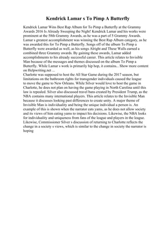 Kendrick Lamar s To Pimp A Butterfly
Kendrick Lamar Wins Best Rap Album for To Pimp a Butterfly at the Grammy
Awards 2016 Is Already Sweeping the Night! Kendrick Lamar and his works were
prominent at the 58th Grammy Awards, as he was a part of 5 Grammy Awards.
Lamar s greatest accomplishment was winning the Best Rap Album category, as he
was awarded this for To Pimp a Butterfly. Songs off of the album To Pimp a
Butterfly were awarded as well, as his songs Alright and These Walls earned a
combined three Grammy awards. By gaining these awards, Lamar added
accomplishments to his already successful career. This article relates to Invisible
Man because of the messages and themes discussed on the album To Pimp a
Butterfly. While Lamar s work is primarily hip hop, it contains... Show more content
on Helpwriting.net ...
Charlotte was supposed to host the All Star Game during the 2017 season, but
limitations on the bathroom rights for transgender individuals caused the league
to move the game to New Orleans. While Silver would love to host the game in
Charlotte, he does not plan on having the game playing in North Carolina until this
law is repealed. Silver also discussed travel bans created by President Trump, as the
NBA contains many international players. This article relates to the Invisible Man
because it discusses looking past differences to create unity. A major theme of
Invisible Man is individuality and being the unique individual a person is. An
example of this is shown when the narrator eats yams, as he does not allow society
and its views of him eating yams to impact his decisions. Likewise, the NBA looks
for individuality and uniqueness from fans of the league and players in the league.
Likewise, Commissioner Silver s discussion of returning to Charlotte reflects the
change in a society s views, which is similar to the change in society the narrator is
hoping
 