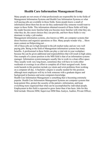 Health Care Information Management Essay
Many people are not aware of what professionals are responsible for in the fields of
Management Information Systems and Health Care Information Systems or what
well paying jobs are available in those fields. Some people know a small of
information about them but do nor do they understand why someone would want to
major in these fields. This information obtained research of these fields will help
the reader become more familiar help you become more familiar with what they are,
what they do, the career choices they can provide, and how these fields is very
dominate in today s job market.
Management information systems, also known as MIS, are computer systems that
direct business and organize operations or files. Many people wonder why ... Show
more content on Helpwriting.net ...
All of these jobs are in high demand in the job market today and are very well
paying jobs. Being in the field of Management information systems has many
benefits. A professional in these fields can play a vital role in your workplace
because the can be given additional and responsibilities that will result in high salary.
One example of a career position in the MIS field is that of an information systems
manager. Information system managers usually like to work in a clean office space.
They usually work very long hours, sometimes they will have to work either
weekends or evenings in an effort to complete all of their assigned work. Some
work hazards in this position include eye strain and wrist problems from working
on a computer all day. A bachelor s degree is usually needed for this position
although most employers will try to look someone with a graduate degree and
background in business and some computers knowledge.
Health Care Information Management is something that is becoming extremely
popular. Health Care Information Management Systems are computer systems that
keep patient files, protect the security of the patient s information, and keep
everything more organized than what can be accomplished by individual people.
Employment in this field is expected to grow faster than it has been. Jobs for this
field include: Director HIM, Supervisor HIM Data Analyst, Auditor, Private Officer,
 