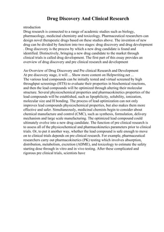 Drug Discovery And Clinical Research
ntroduction
Drug research is connected to a range of academic studies such as biology,
pharmacology, medicinal chemistry and toxicology. Pharmaceutical researchers can
design novel therapeutic drugs based on these studies above. The invention of new
drug can be divided by function into two stages: drug discovery and drug development
. Drug discovery is the process by which a new drug candidate is found and
identified. Distinctively, bringing a new drug candidate to the market through
clinical trials is called drug development. The first part of this essay provides an
overview of drug discovery and pre clinical research and development
An Overview of Drug Discovery and Pre clinical Research and Development
At pre discovery stage, it will ... Show more content on Helpwriting.net ...
The various lead compounds can be initially tested and virtual screened by high
throughput screenings (HTS) to evaluate their properties in biochemical reactions,
and then the lead compounds will be optimized through altering their molecular
structure. Several physicochemical properties and pharmacokinetics properties of the
lead compounds will be established, such as lipophilicity, solubility, ionization,
molecular size and H bonding. The process of lead optimization can not only
improves lead compounds physicochemical properties, but also makes them more
effective and safer. Simultaneously, medicinal chemists begin to consider about
chemical manufacture and control (CMC), such as synthesis, formulation, delivery
mechanism and large scale manufacturing. The optimized lead compound could
ultimately evolve into a new drug candidate. The function of pre clinical research is
to assess all of the physicochemical and pharmacokinetics parameters prior to clinical
trials. Or, to put it another way, whether the lead compound is safe enough to move
on to clinical trials depends on pre clinical research. For example, pharmaceutical
researchers carry out pharmacokinetics (PK) testing which involves absorption,
distribution, metabolism, excretion (ADME), and toxicology to estimate the safety
starting dose through in vitro and in vivo testing. After these complicated and
rigorous pre clinical trials, scientists have
 