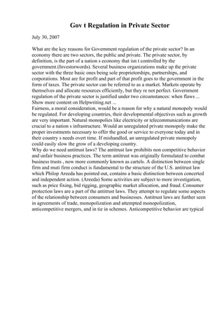 Gov t Regulation in Private Sector
July 30, 2007
What are the key reasons for Government regulation of the private sector? In an
economy there are two sectors, the public and private. The private sector, by
definition, is the part of a nation s economy that isn t controlled by the
government.(Investorwords). Several business organizations make up the private
sector with the three basic ones being sole proprietorships, partnerships, and
corporations. Most are for profit and part of that profit goes to the government in the
form of taxes. The private sector can be referred to as a market. Markets operate by
themselves and allocate resources efficiently, but they re not perfect. Government
regulation of the private sector is justified under two circumstances: when flaws ...
Show more content on Helpwriting.net ...
Fairness, a moral consideration, would be a reason for why a natural monopoly would
be regulated. For developing countries, their developmental objectives such as growth
are very important. Natural monopolies like electricity or telecommunications are
crucial to a nation s infrastructure. Would an unregulated private monopoly make the
proper investments necessary to offer the good or service to everyone today and in
their country s needs overt time. If mishandled, an unregulated private monopoly
could easily slow the grow of a developing country.
Why do we need antitrust laws? The antitrust law prohibits non competitive behavior
and unfair business practices. The term antitrust was originally formulated to combat
business trusts , now more commonly known as cartels. A distinction between single
firm and muti firm conduct is fundamental to the structure of the U.S. antitrust law
which Philop Areeda has pointed out, contains a basic distinction between concerted
and independent action. (Areeda) Some activities are subject to more investigation,
such as price fixing, bid rigging, geographic market allocation, and fraud. Consumer
protection laws are a part of the antitrust laws. They attempt to regulate some aspects
of the relationship between consumers and businesses. Antitrust laws are further seen
in agreements of trade, monopolization and attempted monopolization,
anticompetitive mergers, and in tie in schemes. Anticompetitive behavior are typical
 