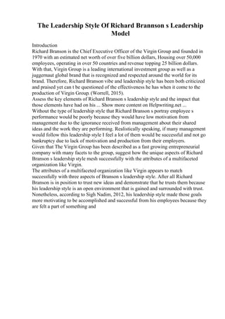 The Leadership Style Of Richard Brannson s Leadership
Model
Introduction
Richard Branson is the Chief Executive Officer of the Virgin Group and founded in
1970 with an estimated net worth of over five billion dollars, Housing over 50,000
employees, operating in over 50 countries and revenue topping 25 billion dollars.
With that, Virgin Group is a leading international investment group as well as a
juggernaut global brand that is recognized and respected around the world for its
brand. Therefore, Richard Branson vibe and leadership style has been both criticized
and praised yet can t be questioned of the effectiveness he has when it come to the
production of Virgin Group. (Worrell, 2015).
Assess the key elements of Richard Branson s leadership style and the impact that
those elements have had on his ... Show more content on Helpwriting.net ...
Without the type of leadership style that Richard Branson s portray employee s
performance would be poorly because they would have low motivation from
management due to the ignorance received from management about their shared
ideas and the work they are performing. Realistically speaking, if many management
would follow this leadership style I feel a lot of them would be successful and not go
bankruptcy due to lack of motivation and production from their employers.
Given that The Virgin Group has been described as a fast growing entrepreneurial
company with many facets to the group, suggest how the unique aspects of Richard
Branson s leadership style mesh successfully with the attributes of a multifaceted
organization like Virgin.
The attributes of a multifaceted organization like Virgin appears to match
successfully with three aspects of Branson s leadership style. After all Richard
Branson is in position to trust new ideas and demonstrate that he trusts them because
his leadership style is an open environment that is gained and surrounded with trust.
Nonetheless, according to Sigh Nadim, 2012, his leadership style made those goals
more motivating to be accomplished and successful from his employees because they
are felt a part of something and
 