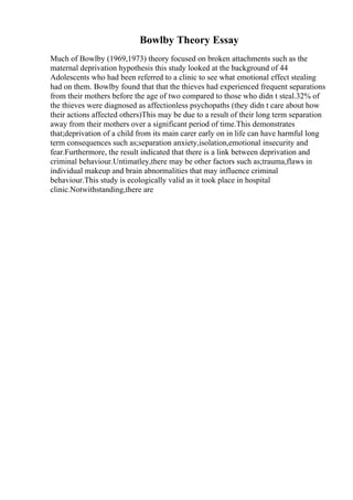 Bowlby Theory Essay
Much of Bowlby (1969,1973) theory focused on broken attachments such as the
maternal deprivation hypothesis this study looked at the background of 44
Adolescents who had been referred to a clinic to see what emotional effect stealing
had on them. Bowlby found that that the thieves had experienced frequent separations
from their mothers before the age of two compared to those who didn t steal.32% of
the thieves were diagnosed as affectionless psychopaths (they didn t care about how
their actions affected others)This may be due to a result of their long term separation
away from their mothers over a significant period of time.This demonstrates
that;deprivation of a child from its main carer early on in life can have harmful long
term consequences such as;separation anxiety,isolation,emotional insecurity and
fear.Furthermore, the result indicated that there is a link between deprivation and
criminal behaviour.Untimatley,there may be other factors such as;trauma,flaws in
individual makeup and brain abnormalities that may influence criminal
behaviour.This study is ecologically valid as it took place in hospital
clinic.Notwithstanding,there are
 