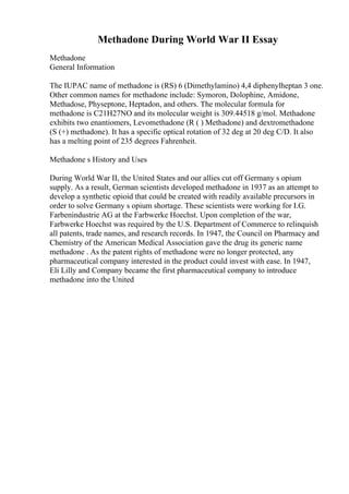 Methadone During World War II Essay
Methadone
General Information
The IUPAC name of methadone is (RS) 6 (Dimethylamino) 4,4 diphenylheptan 3 one.
Other common names for methadone include: Symoron, Dolophine, Amidone,
Methadose, Physeptone, Heptadon, and others. The molecular formula for
methadone is C21H27NO and its molecular weight is 309.44518 g/mol. Methadone
exhibits two enantiomers, Levomethadone (R ( ) Methadone) and dextromethadone
(S (+) methadone). It has a specific optical rotation of 32 deg at 20 deg C/D. It also
has a melting point of 235 degrees Fahrenheit.
Methadone s History and Uses
During World War II, the United States and our allies cut off Germany s opium
supply. As a result, German scientists developed methadone in 1937 as an attempt to
develop a synthetic opioid that could be created with readily available precursors in
order to solve Germany s opium shortage. These scientists were working for I.G.
Farbenindustrie AG at the Farbwerke Hoechst. Upon completion of the war,
Farbwerke Hoechst was required by the U.S. Department of Commerce to relinquish
all patents, trade names, and research records. In 1947, the Council on Pharmacy and
Chemistry of the American Medical Association gave the drug its generic name
methadone . As the patent rights of methadone were no longer protected, any
pharmaceutical company interested in the product could invest with ease. In 1947,
Eli Lilly and Company became the first pharmaceutical company to introduce
methadone into the United
 