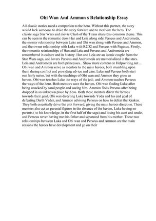 Obi Wan And Ammon s Relationship Essay
All classic stories need a companion to the hero. Without this partner, the story
would lack someone to drive the story forward and to motivate the hero. The
classic saga Star Wars and movie Clash of the Titans share this common theme. This
can be seen in the romantic duos Han and Leia along side Perseus and Andromeda,
the mentor relationship between Luke and Obi wan along with Perseus and Ammon,
and the owner relationship with Luke with R2D2 and Perseus with Pegasus. Firstly,
the romantic relationships of Han and Leia and Perseus and Andromeda are
remembered in culture and in history. Han and Leia are an iconic couple from the
Star Wars saga, and lovers Perseus and Andromeda are memorialized in the stars.
Leia and Andromeda are both princesses... Show more content on Helpwriting.net ...
Obi wan and Ammon serve as mentors to the main heroes, both stumbling upon
them during conflict and providing advice and care. Luke and Perseus both start
out fairly naive, but with the teachings of Obi wan and Ammon they grow as
heroes. Obi wan teaches Luke the ways of the jedi, and Ammon teaches Perseus
the ways of the hero. Both mentors save the heroes, Obi wan finding Luke after
being attacked by sand people and saving him. Ammon finds Perseus after being
dropped in an unknown place by Zeus. Both these mentors direct the heroes
towards their goal, Obi wan directing Luke towards Yoda and his end goal of
defeating Darth Vader, and Ammon advising Perseus on how to defeat the Kraken.
They both essentially drive the plot forward, giving the main heroes direction. These
mentors also act as parental figures in the absence of the heroes, Luke having no
parents ( to his knowledge, in the first half of the saga) and losing his aunt and uncle,
and Perseus never having met his father and separated from his mother. These two
relationships between Luka and Obi wan and Perseus and Ammon are the main
reasons the heroes have development and go on their
 