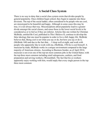 A Social Class System
There is no way to deny that a social class system exists that divides people by
general popularity. Once children begin school, they begin to separate into these
divisions. The top of the social ladder, often considered to be people who are cool,
are stereotyped to be beautiful and happy. Although in some cases this may be
true, it is not always that way. Misconceptions about popularity lead to a greater
divide amongst the social classes, and cause those in the lower social levels to be
considered as or to feel as if they are inferior. Articles like one written by Christian
McBride, entitled Be Cool, published in This I Believe II, continue to develop the
false ideology that one must be popular in order to live a full, happy life. McBride
believes that, Being cool is not what you say or do, but how you say or do it,
(McBride 160) and due to the fact that, ... I sleep well at night, and work with
people who apparently like to work with me, (McBride, 158) he is cool himself. A
musician by trade, McBride works in a unique environment compared to the large
majority of American citizens. According to Business Insider, as of April 2014,
musician is not even one of the top ten most common jobs in the United States; with
the top three most common including retail salespersons, cashiers, and food
preparation and serving workers, (Weisenthal). The fact that his co workers
apparently enjoy working with him, would imply that every single person in the top
three most common
 