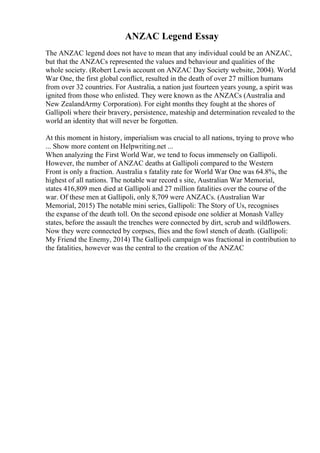 ANZAC Legend Essay
The ANZAC legend does not have to mean that any individual could be an ANZAC,
but that the ANZACs represented the values and behaviour and qualities of the
whole society. (Robert Lewis account on ANZAC Day Society website, 2004). World
War One, the first global conflict, resulted in the death of over 27 million humans
from over 32 countries. For Australia, a nation just fourteen years young, a spirit was
ignited from those who enlisted. They were known as the ANZACs (Australia and
New ZealandArmy Corporation). For eight months they fought at the shores of
Gallipoli where their bravery, persistence, mateship and determination revealed to the
world an identity that will never be forgotten.
At this moment in history, imperialism was crucial to all nations, trying to prove who
... Show more content on Helpwriting.net ...
When analyzing the First World War, we tend to focus immensely on Gallipoli.
However, the number of ANZAC deaths at Gallipoli compared to the Western
Front is only a fraction. Australia s fatality rate for World War One was 64.8%, the
highest of all nations. The notable war record s site, Australian War Memorial,
states 416,809 men died at Gallipoli and 27 million fatalities over the course of the
war. Of these men at Gallipoli, only 8,709 were ANZACs. (Australian War
Memorial, 2015) The notable mini series, Gallipoli: The Story of Us, recognises
the expanse of the death toll. On the second episode one soldier at Monash Valley
states, before the assault the trenches were connected by dirt, scrub and wildflowers.
Now they were connected by corpses, flies and the fowl stench of death. (Gallipoli:
My Friend the Enemy, 2014) The Gallipoli campaign was fractional in contribution to
the fatalities, however was the central to the creation of the ANZAC
 