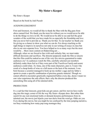 My Sister s Keeper
My Sister s Keeper
Based on the book by Jodi Picoult
ACKNOWLEDGEMENT
First and foremost, we would all like to thank the Man with the Big guns from
above named God. We thank you the most for without you we would never be able
to do the things we love in life. We would never be able to see and feel the great
wonders of the world that you have made for us especially the friendship and love
that you never fail to provide us. Thank you for that. To our teacher we thank you
for giving us a chance to show you what we can do. For always teaching us the
right things to improve in ourselves not only in our writing of essays in class but
also in our own separate lives. You have helped us in so many ways but the most
would be ... Show more content on Helpwriting.net ...
Although, when we are forced to face with such unlucky fate, we must make
difficult decisions and sacrifices. The director purposely made the film so sincere
that this film could be ranked as one of the very few movies guaranteed to make
audiences cry! As audiences watch the film, carefully selected cast members
definitely make them feel as if they were part of the Vassilivea Familyand assure
audiences could relate. As Anna, one of the main characters, puts it, I wasn t the
result of a cheap bottle of wine or a full moon or the heat of the moment. I was
born because a scientist managed to hook up my mother s eggs and my father s
sperm to create a specific combination of precious genetic material. Though we
cannot afford to encounter genetically engineered babies every day, doesn t mean we
can t also experience the safe effects, that s why the director produced this
astonishing film using all of his talented skills.
PRODUCTION
It s a sad fact that innocent, great kids can get cancer, and few movies have really
dug into this tragic corner of life the way My Sister s Keeper does. But rather than
search for any real emotional truths or demand dynamic performances from its
talented cast, the movie just hijacks your tear ducts from the word go. Odds are you
ll cry during this movie, but you might be too confused by the time jumping narrative,
too busy wondering how many pop song montages they
 