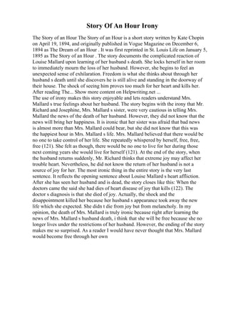 Story Of An Hour Irony
The Story of an Hour The Story of an Hour is a short story written by Kate Chopin
on April 19, 1894, and originally published in Vogue Magazine on December 6,
1894 as The Dream of an Hour . It was first reprinted in St. Louis Life on January 5,
1895 as The Story of an Hour . The story documents the complicated reaction of
Louise Mallard upon learning of her husband s death. She locks herself in her room
to immediately mourn the loss of her husband. However, she begins to feel an
unexpected sense of exhilaration. Freedom is what she thinks about through her
husband s death until she discovers he is still alive and standing in the doorway of
their house. The shock of seeing him proves too much for her heart and kills her.
After reading The... Show more content on Helpwriting.net ...
The use of irony makes this story enjoyable and lets readers understand Mrs.
Mallard s true feelings about her husband. The story begins with the irony that Mr.
Richard and Josephine, Mrs. Mallard s sister, were very cautious in telling Mrs.
Mallard the news of the death of her husband. However, they did not know that the
news will bring her happiness. It is ironic that her sister was afraid that bad news
is almost more than Mrs. Mallard could bear, but she did not know that this was
the happiest hour in Mrs. Mallard s life. Mrs. Mallard believed that there would be
no one to take control of her life. She repeatedly whispered by herself, free, free,
free (121). She felt as though, there would be no one to live for her during those
next coming years she would live for herself (121). At the end of the story, when
the husband returns suddenly, Mr. Richard thinks that extreme joy may affect her
trouble heart. Nevertheless, he did not know the return of her husband is not a
source of joy for her. The most ironic thing in the entire story is the very last
sentence. It reflects the opening sentence about Louise Mallard s heart affliction.
After she has seen her husband and is dead, the story closes like this: When the
doctors came the said she had dies of heart disease of joy that kills (122). The
doctor s diagnosis is that she died of joy. Actually, the shock and the
disappointment killed her because her husband s appearance took away the new
life which she expected. She didn t die from joy but from melancholy. In my
opinion, the death of Mrs. Mallard is truly ironic because right after learning the
news of Mrs. Mallard s husband death, i think that she will be free because she no
longer lives under the restrictions of her husband. However, the ending of the story
makes me so surprised. As a reader I would have never thought that Mrs. Mallard
would become free through her own
 