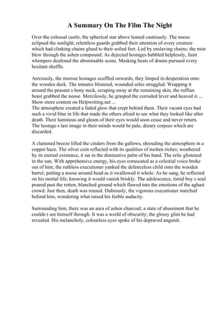A Summary On The Film The Night
Over the colossal castle, the spherical star above leaned cautiously. The noose
eclipsed the sunlight; relentless guards grabbed their attention of every creature
which had clinking chains glued to their soiled feet. Led by enslaving chains; the mist
blew through the ashen compound. As dejected hostages babbled helplessly, faint
whimpers deafened the abominable scene. Masking beats of drums pursued every
hesitant shuffle.
Anxiously, the morose hostages scuffled onwards; they limped in desperation onto
the wooden deck. The inmates blistered, wounded soles struggled. Wrapping it
around the peasant s bony neck, scraping away at the remaining skin, the ruffian
beast grabbed the noose. Mercilessly, he grasped the corroded lever and heaved it. ...
Show more content on Helpwriting.net ...
The atmosphere created a faded glow that crept behind them. Their vacant eyes had
such a vivid blue in life that made the others afraid to see what they looked like after
death. Their luminous and gleam of their eyes would soon cease and never return.
The hostage s last image in their minds would be pale, dreary corpses which are
discarded.
A clammed breeze lifted the cinders from the gallows, shrouding the atmosphere in a
copper haze. The silver coin reflected with its qualities of molten riches; weathered
by its eternal existence, it sat in the diminutive palm of his hand. The relic glistened
in the sun. With apprehensive energy, his eyes coruscated as a celestial voice broke
out of him; the ruthless executioner yanked the defenceless child onto the wooden
barrel, putting a noose around head as it swallowed it whole. As he sang, he reflected
on his mortal life; knowing it would vanish briskly. The adolescence, timid boy s soul
poured past the rotten, blanched ground which flawed into the emotions of the aghast
crowd. Just then, death was roused. Dubiously, the vigorous executioner marched
behind him, wondering what raised his feeble audacity.
Surrounding him, there was an aura of ashen charcoal; a state of abasement that he
couldn t see himself through. It was a world of obscurity; the glossy glint he had
revealed. His melancholy, colourless eyes spoke of his depraved anguish.
 