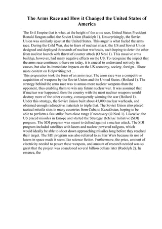The Arms Race and How it Changed the United States of
America
The Evil Empire that is what, at the height of the arms race, United States President
Ronald Reagan called the Soviet Union (Rudolph 1). Unsurprisingly, the Soviet
Union was similarly upset at the United States. This anger is what fueled the arms
race. During the Cold War, due to fears of nuclear attack, the US and Soviet Union
designed and deployed thousands of nuclear warheads, each hoping to deter the other
from nuclear launch with threat of counter attack (O Neal 1). This massive arms
buildup, however, had many negative effects on the US. To recognize the impact that
the arms race continues to have on today, it is crucial to understand not only its
causes, but also its immediate impacts on the US economy, society, foreign... Show
more content on Helpwriting.net ...
This preparation took the form of an arms race. The arms race was a competitive
acquisition of weapons by the Soviet Union and the United States. (Boilard 1). The
strategy behind the arms race was to amass more nuclear weapons than the
opponent, thus enabling them to win any future nuclear war. It was assumed that
if nuclear war happened, then the country with the most nuclear weapons would
destroy more of the other country, consequently winning the war (Boilard 1).
Under this strategy, the Soviet Union built about 45,000 nuclear warheads, and
obtained enough radioactive materials to triple that. The Soviet Union also placed
tactical missile sites in many countries from Cuba to Kazakhstan, hoping to be
able to perform a fast strike from close range if necessary (O Neal 1). Likewise, the
US placed missiles in Europe and started the Strategic Defense Initiative (SDI)
program. The SDI program was meant to defend against a nuclear attack. The SDI
program included satellites with lasers and nuclear powered railguns, which
would ideally be able to shoot down approaching missiles long before they reached
their target. The SDI program was also referred to as Star Wars because its use of
lasers in space made it seem like science fiction. Furthermore, the price, amount of
electricity needed to power these weapons, and amount of research needed was so
great that the project was abandoned several billion dollars later (Rudolph 2). In
essence, the
 