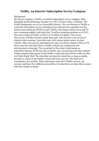 Netflix, An Internet Subscription Service Company
Background
My chosen company is Netflix, an Internet subscription service company. Marc
Randolph and Reed Hastings founded it in 1997 in Scotts Valley, California. The
Netflix headquarters are in Los GatosпјЊCalifornia. The core business of Netflix is
to provide subscription service steaming movies and television episodes over the
Internet and sending the DVDs by mail. Netflix is the largest online movie and TV
show streaming supplier with more than 74 million streaming members as of 2015.
The total revenue of Netflix in 2015 is 6.78 billion US dollars. The service
The service of Netflix includes totally three parts. The first one is the service of
Internet video steaming. It provides users with various media content via their
website. After users pay the subscription fee, they can choose whatever films or TV
shows they like and watch them in Netflix without any commercials and
advertisement to interrupt. The second part is disc rental, which means as
subscribers find any DVDs they like in Netflix, they can put them into their ordered
list(also named rental queue) so that Netflix would send users DVDs or Blu ray Disc
via Permit Reply Mail. The subscriber can keep the rented disc as long as needed,
but there is a limit on the number of discs that users can rent. The third one is
considered as five profiles. When subscribers create their Netflix account, one
account could have five different user profiles. So subscribers can share their account
with their friends or family
 
