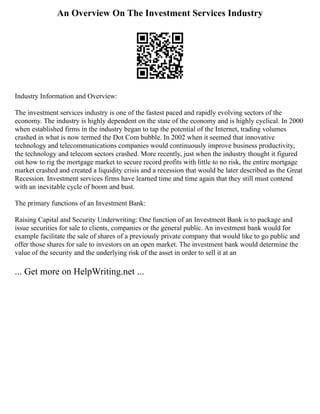 An Overview On The Investment Services Industry
Industry Information and Overview:
The investment services industry is one of the fastest paced and rapidly evolving sectors of the
economy. The industry is highly dependent on the state of the economy and is highly cyclical. In 2000
when established firms in the industry began to tap the potential of the Internet, trading volumes
crashed in what is now termed the Dot Com bubble. In 2002 when it seemed that innovative
technology and telecommunications companies would continuously improve business productivity,
the technology and telecom sectors crashed. More recently, just when the industry thought it figured
out how to rig the mortgage market to secure record profits with little to no risk, the entire mortgage
market crashed and created a liquidity crisis and a recession that would be later described as the Great
Recession. Investment services firms have learned time and time again that they still must contend
with an inevitable cycle of boom and bust.
The primary functions of an Investment Bank:
Raising Capital and Security Underwriting: One function of an Investment Bank is to package and
issue securities for sale to clients, companies or the general public. An investment bank would for
example facilitate the sale of shares of a previously private company that would like to go public and
offer those shares for sale to investors on an open market. The investment bank would determine the
value of the security and the underlying risk of the asset in order to sell it at an
... Get more on HelpWriting.net ...
 