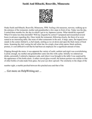 Sushi And Hibachi, Roseville, Minnesota
Osaka Sushi and Hibachi, Roseville, Minnesota, 5PM. Feeling a bit nauseous, nervous, walking up to
the entrance of the restaurant, mother and grandmother a few steps in front of me. Today was the day,
I waited three months for, the day in which I get to try Japanese cuisine. What should be expected?
What if it tastes less than desirable? Will my etiquette be correct? I prepared and researched several
hours in advance regarding this. Once inside the restaurant, following closely, the three of us were
seated at an interesting table; like none of other restaurants in the area. A large, open, flat topped stove
stands in the center, behind it, a chef stands, smiling as we sit down and open the thick menu of food
items. Scanning the chef, noting his tall white hat, his crisply clean white apron, black uniform,
posture, it s not difficult to tell that he had been an employee for a significant amount of time.
Flipping through the menu, it was apparent the variety of sushi, sashimi and nigiri was overwhelming.
Luckily enough, my mother and grandmother came into this with a plan. Initially we ordered our
drinks, personally I ordered a Japanese soda, and when it was brought to the table I was surprised by
the appearance of the bottle alone. A rather curved glass overall, the bottom portion was similar to that
of other bottles of soda made from glass, but your eye drew upward. The similarity to the shape of the
number eight, a marble perched between this pinched area and that of the
... Get more on HelpWriting.net ...
 