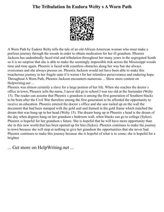 The Tribulation In Eudora Welty s A Worn Path
A Worn Path by Eudora Welty tells the tale of an old African American woman who must make a
perilous journey through the woods in order to obtain medication for her ill grandson. Phoenix
Jackson has undoubtedly faced trial and tribulation throughout her many years in the segregated South
so it is no surprise that she is able to make the seemingly impossible trek across the Mississippi woods
time and time again. Phoenix is faced with countless obstacles along her way but she always
overcomes and she always presses on. Phoenix Jackson would not have been able to make this
treacherous journey in her fragile state if it weren t for her relentless perseverance and enduring hope.
Throughout A Worn Path, Phoenix Jackson encounters numerous ... Show more content on
Helpwriting.net ...
Phoenix was almost certainly a slave for a large portion of her life. When she reaches the doctor s
office in town, Phoenix tells the nurse, I never did go to school I was too old at the Surrender (Welty
15). The reader can assume that Phoenix s grandson is among the first generation of Southern blacks
to be born after the Civil War therefore among the first generation to be afforded the opportunity to
receive an education. Phoenix entered the doctor s office and she saw nailed up on the wall the
document that had been stamped with the gold seal and framed in the gold frame which matched the
dream that was hung up in her head (Welty 15). The dream hung up in Phoenix s head is the dream of
the day when degrees hang on her grandson s bedroom wall, when blacks can go to college (Sykes).
Phoenix is hopeful for her grandson s future. She is hopeful that he will have more opportunity than
she in this new world that has been opened up for him (Sykes). Phoenix continues to make the journey
to town because she will stop at nothing to give her grandson the opportunities that she never had.
Phoenix continues to make this journey because she is hopeful of what is to come; she is hopeful for a
brighter
... Get more on HelpWriting.net ...
 