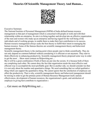Theories Of Scientific Management Theory And Human...
Executive Summary
The National Institute of Personnel Management (NIPM) of India defined human resource
management as that part of management which is concerned with people at work and with their
relationship within an enterprise. Its aim is to bring together and develop into an effective organization
of the men and women who make up an enterprise and having regard for the well being of the
individuals and of working groups, to enable them to make their best contribution to its success.
Human resource management always seeks the best theory to fulfill their intent in managing the
human resource. Some of the famous theories are scientific management theory and behavioral
management theory.
Scientific management theory is the starting point where people start to think scientifically. They do
not only depend on common habitual without considering it is efficient or not anymore. They start to
think effectively in enhancing productivity. Scientific management theory proposed some way in order
to get the most ... Show more content on Helpwriting.net ...
But it will be a great combination if both of them are put into the society. It is because both of them
are completing each other. We cannot deny the fact that organization needs the most effective and
efficient way to accomplish the most profitable goal. But in another side, we should consider too that
it is not only about the number and quantitative things. We need something that we called qualitative
thing which can support the quantitative thing. We cannot ignore that the satisfaction of employee can
affect the productivity. That is why, scientific management theory and behavioral management should
be mixing in order to get the primary point of Human Resource Management itself, namely
effectiveness, development of human resources, the organizational s goals, and satisfaction of
employee in giving best contribute to organization s
... Get more on HelpWriting.net ...
 