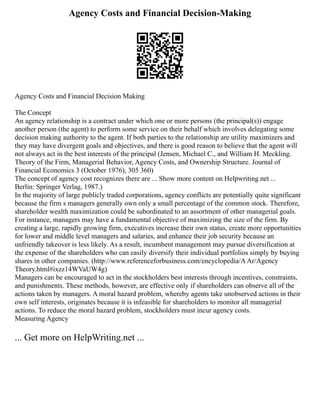 Agency Costs and Financial Decision-Making
Agency Costs and Financial Decision Making
The Concept
An agency relationship is a contract under which one or more persons (the principal(s)) engage
another person (the agent) to perform some service on their behalf which involves delegating some
decision making authority to the agent. If both parties to the relationship are utility maximizers and
they may have divergent goals and objectives, and there is good reason to believe that the agent will
not always act in the best interests of the principal (Jensen, Michael C., and William H. Meckling.
Theory of the Firm, Managerial Behavior, Agency Costs, and Ownership Structure. Journal of
Financial Economics 3 (October 1976), 305 360)
The concept of agency cost recognizes there are ... Show more content on Helpwriting.net ...
Berlin: Springer Verlag, 1987.)
In the majority of large publicly traded corporations, agency conflicts are potentially quite significant
because the firm s managers generally own only a small percentage of the common stock. Therefore,
shareholder wealth maximization could be subordinated to an assortment of other managerial goals.
For instance, managers may have a fundamental objective of maximizing the size of the firm. By
creating a large, rapidly growing firm, executives increase their own status, create more opportunities
for lower and middle level managers and salaries, and enhance their job security because an
unfriendly takeover is less likely. As a result, incumbent management may pursue diversification at
the expense of the shareholders who can easily diversify their individual portfolios simply by buying
shares in other companies. (http://www.referenceforbusiness.com/encyclopedia/AAr/Agency
Theory.html#ixzz14WVaUW4g)
Managers can be encouraged to act in the stockholders best interests through incentives, constraints,
and punishments. These methods, however, are effective only if shareholders can observe all of the
actions taken by managers. A moral hazard problem, whereby agents take unobserved actions in their
own self interests, originates because it is infeasible for shareholders to monitor all managerial
actions. To reduce the moral hazard problem, stockholders must incur agency costs.
Measuring Agency
... Get more on HelpWriting.net ...
 